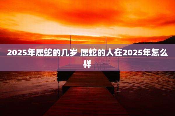 2025年属蛇的几岁 属蛇的人在2025年怎么样