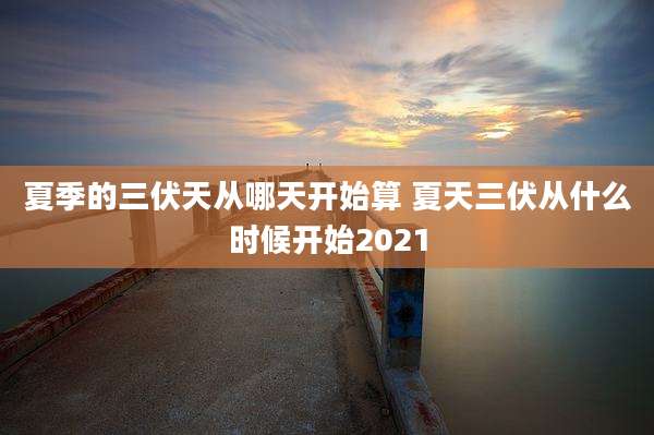 夏季的三伏天从哪天开始算 夏天三伏从什么时候开始2021