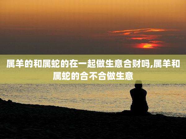 属羊的和属蛇的在一起做生意合财吗,属羊和属蛇的合不合做生意