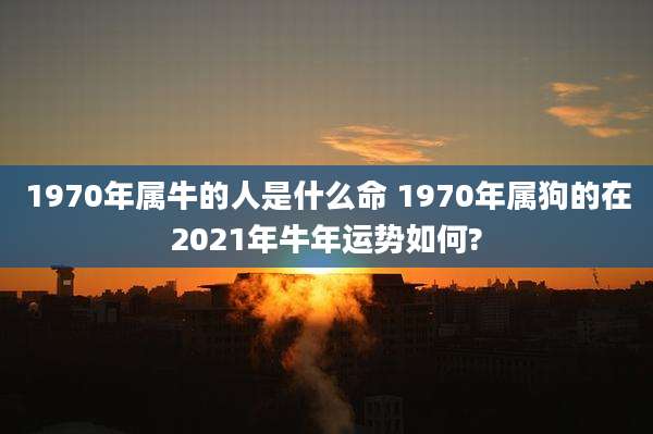1970年属牛的人是什么命 1970年属狗的在2021年牛年运势如何?