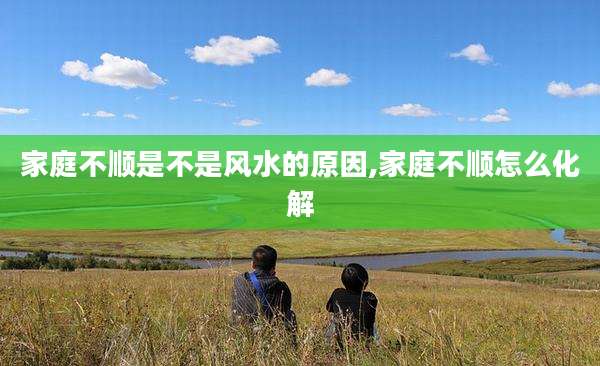 家庭不顺是不是风水的原因,家庭不顺怎么化解