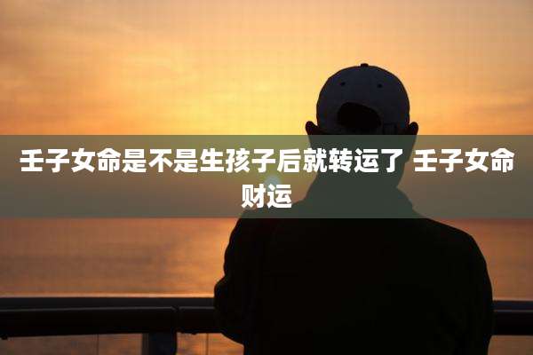 壬子女命是不是生孩子后就转运了 壬子女命财运