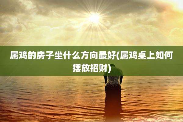 属鸡的房子坐什么方向最好(属鸡桌上如何摆放招财)