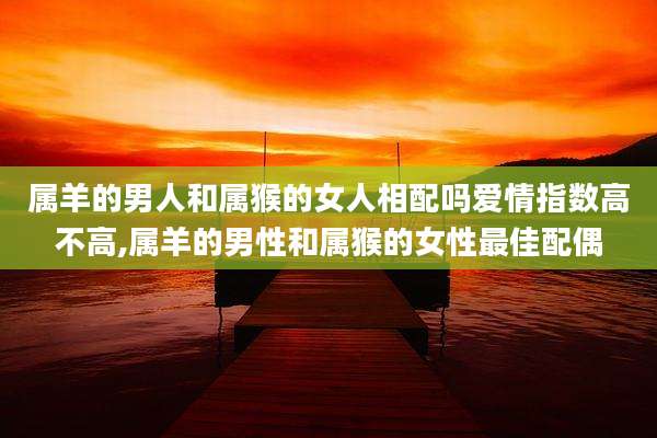 属羊的男人和属猴的女人相配吗爱情指数高不高,属羊的男性和属猴的女性最佳配偶