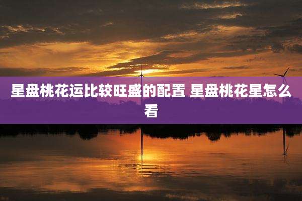 星盘桃花运比较旺盛的配置 星盘桃花星怎么看