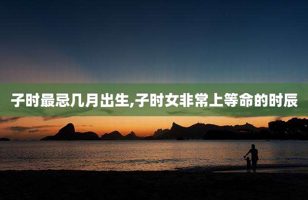 子时最忌几月出生,子时女非常上等命的时辰