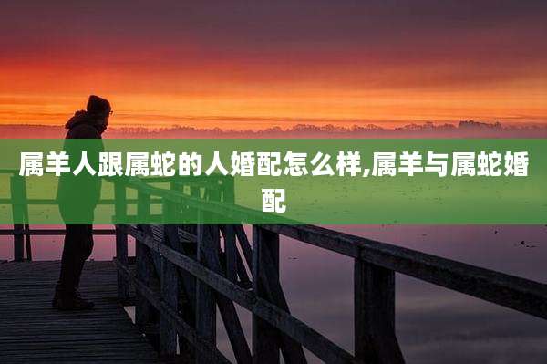 属羊人跟属蛇的人婚配怎么样,属羊与属蛇婚配