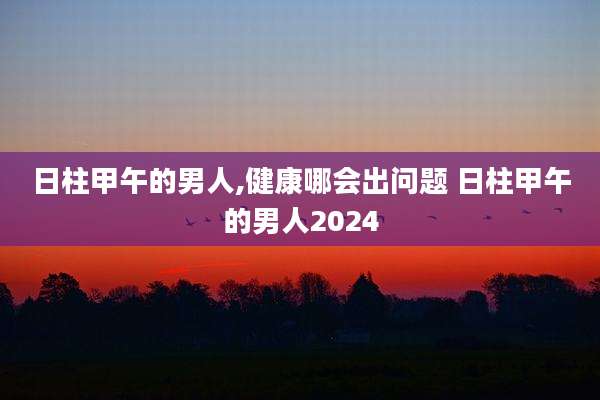 日柱甲午的男人,健康哪会出问题 日柱甲午的男人2024