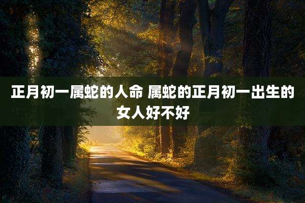 正月初一属蛇的人命 属蛇的正月初一出生的女人好不好