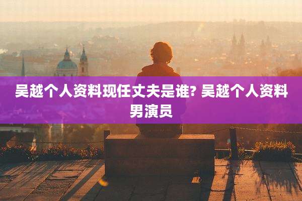吴越个人资料现任丈夫是谁? 吴越个人资料男演员