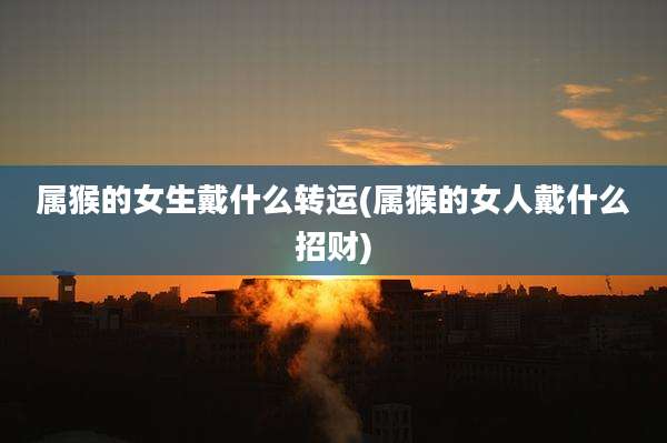 属猴的女生戴什么转运(属猴的女人戴什么招财)