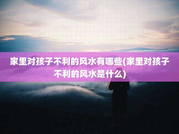 家里对孩子不利的风水有哪些(家里对孩子不利的风水是什么)