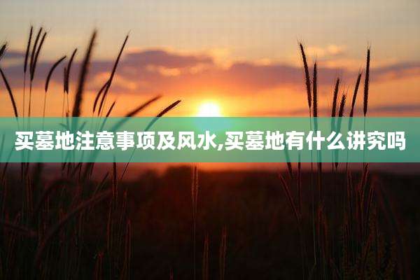 买墓地注意事项及风水,买墓地有什么讲究吗