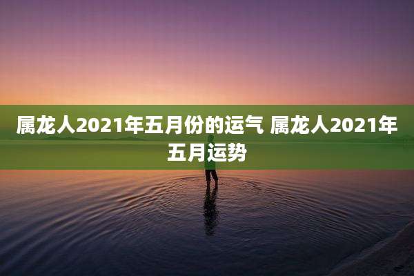 属龙人2021年五月份的运气 属龙人2021年五月运势