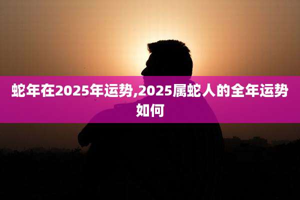 蛇年在2025年运势,2025属蛇人的全年运势如何