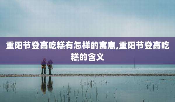 重阳节登高吃糕有怎样的寓意,重阳节登高吃糕的含义