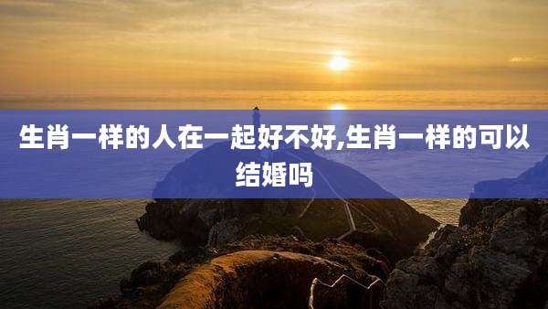 生肖一样的人在一起好不好,生肖一样的可以结婚吗