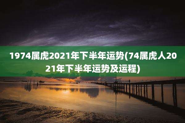1974属虎2021年下半年运势(74属虎人2021年下半年运势及运程)