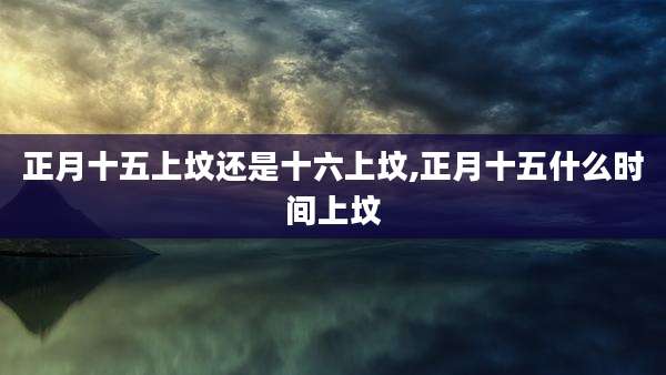 正月十五上坟还是十六上坟,正月十五什么时间上坟