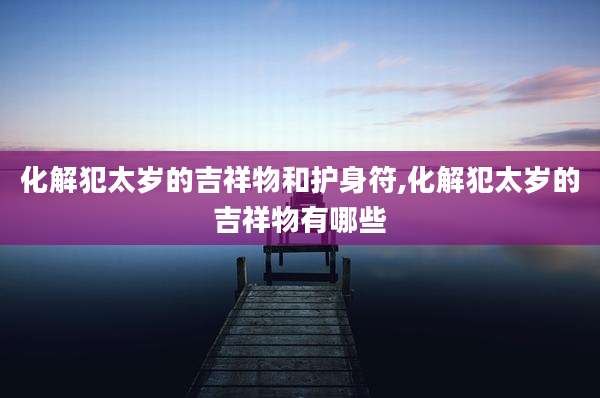 化解犯太岁的吉祥物和护身符,化解犯太岁的吉祥物有哪些