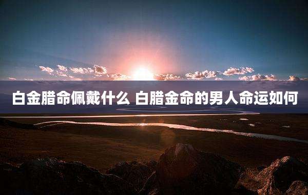 白金腊命佩戴什么 白腊金命的男人命运如何