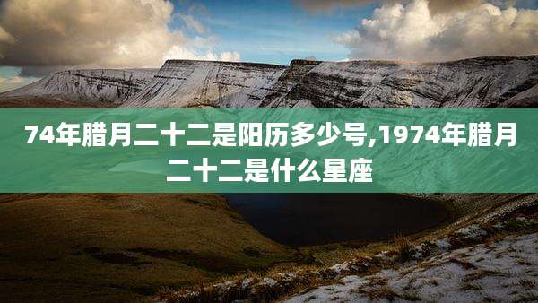 74年腊月二十二是阳历多少号,1974年腊月二十二是什么星座