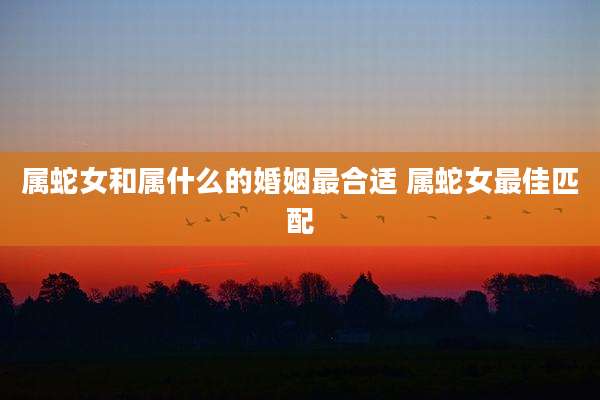 属蛇女和属什么的婚姻最合适 属蛇女最佳匹配