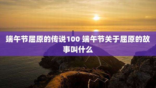 端午节屈原的传说100 端午节关于屈原的故事叫什么