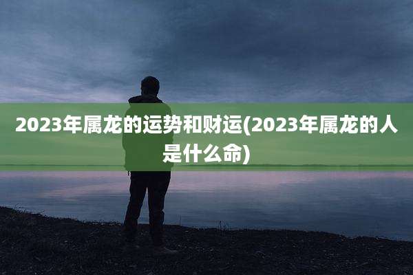 2023年属龙的运势和财运(2023年属龙的人是什么命)