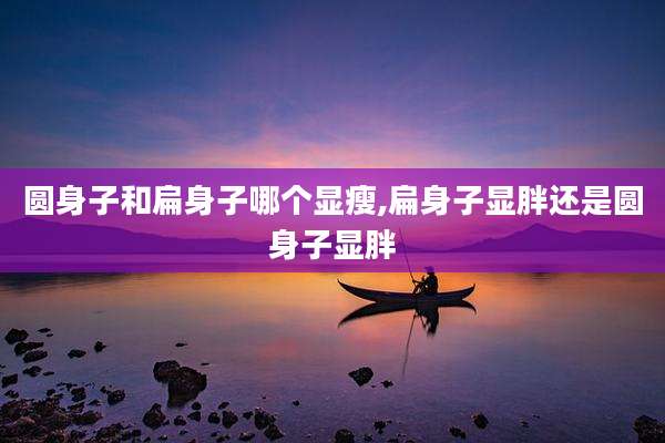 圆身子和扁身子哪个显瘦,扁身子显胖还是圆身子显胖