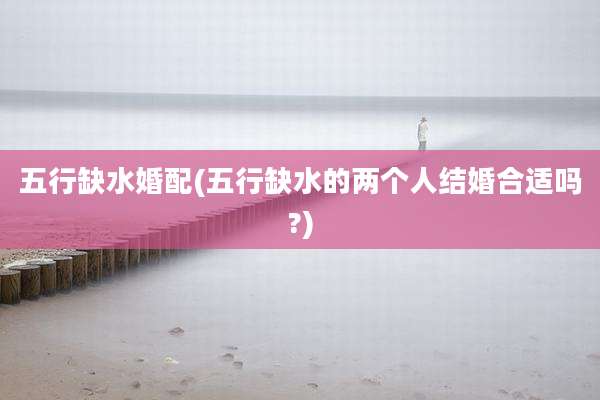 五行缺水婚配(五行缺水的两个人结婚合适吗?)