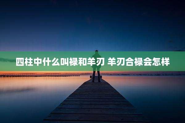 四柱中什么叫禄和羊刃 羊刃合禄会怎样