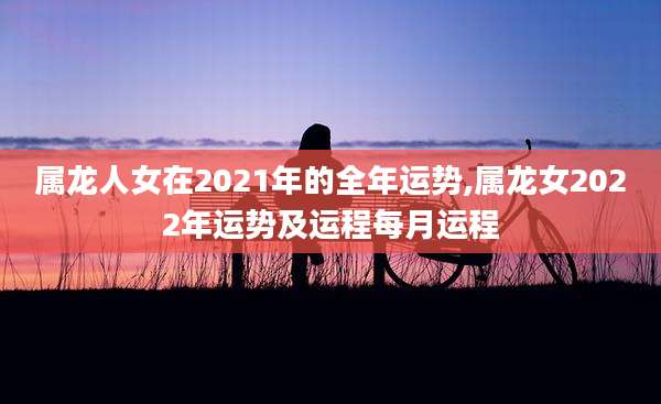 属龙人女在2021年的全年运势,属龙女2022年运势及运程每月运程