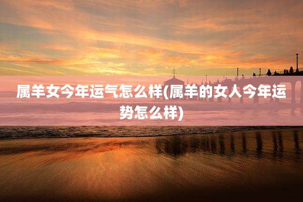 属羊女今年运气怎么样(属羊的女人今年运势怎么样)