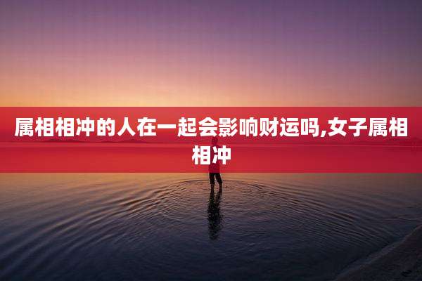 属相相冲的人在一起会影响财运吗,女子属相相冲
