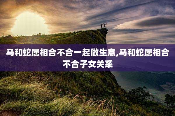马和蛇属相合不合一起做生意,马和蛇属相合不合子女关系