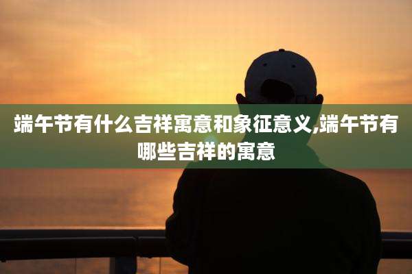 端午节有什么吉祥寓意和象征意义,端午节有哪些吉祥的寓意
