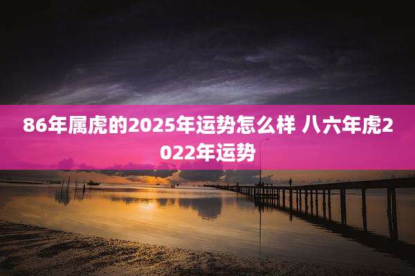 86年属虎的2025年运势怎么样 八六年虎2022年运势