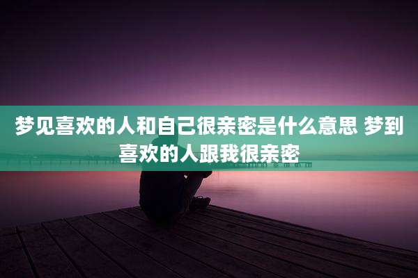 梦见喜欢的人和自己很亲密是什么意思 梦到喜欢的人跟我很亲密