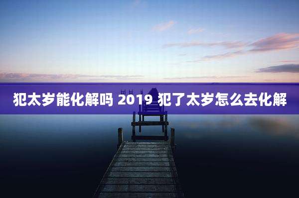 犯太岁能化解吗 2019 犯了太岁怎么去化解