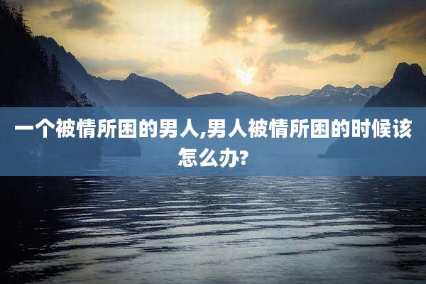一个被情所困的男人,男人被情所困的时候该怎么办?