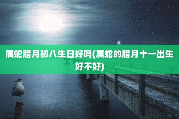 属蛇腊月初八生日好吗(属蛇的腊月十一出生好不好)