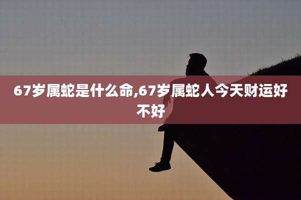 67岁属蛇是什么命,67岁属蛇人今天财运好不好