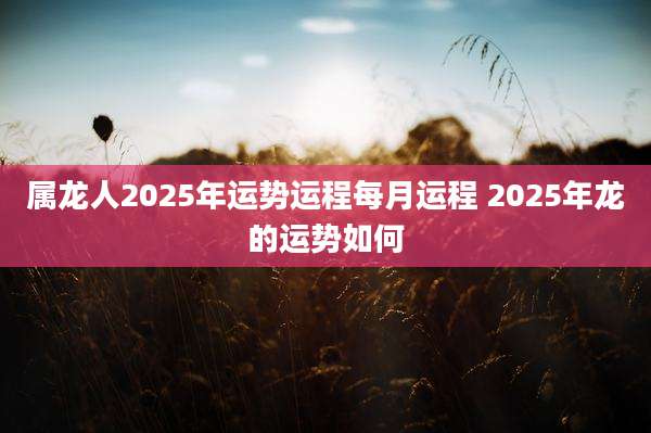 属龙人2025年运势运程每月运程 2025年龙的运势如何