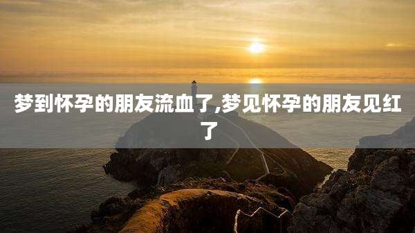 梦到怀孕的朋友流血了,梦见怀孕的朋友见红了
