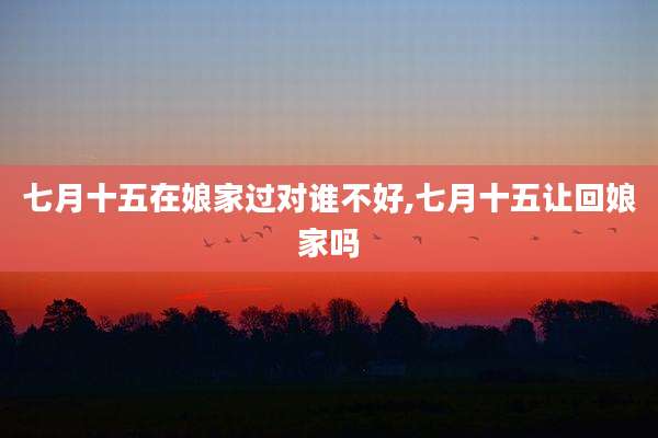 七月十五在娘家过对谁不好,七月十五让回娘家吗