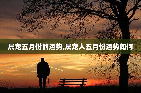 属龙五月份的运势,属龙人五月份运势如何