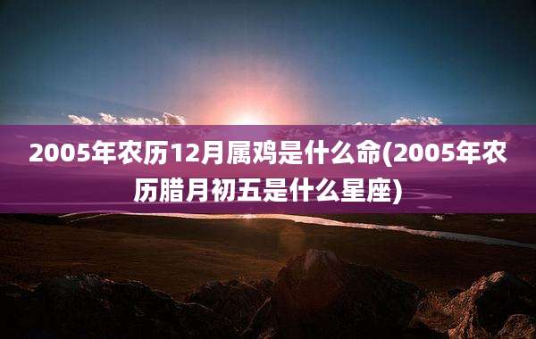 2005年农历12月属鸡是什么命(2005年农历腊月初五是什么星座)