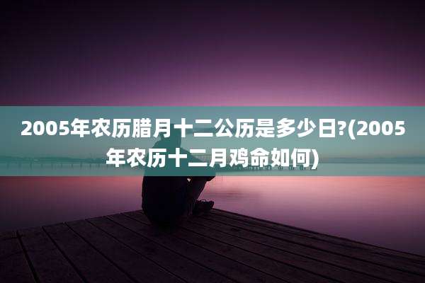 2005年农历腊月十二公历是多少日?(2005年农历十二月鸡命如何)