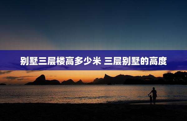 别墅三层楼高多少米 三层别墅的高度